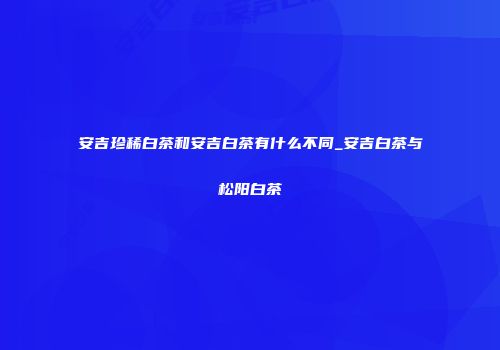 安吉珍稀白茶和安吉白茶有什么不同_安吉白茶与松阳白茶