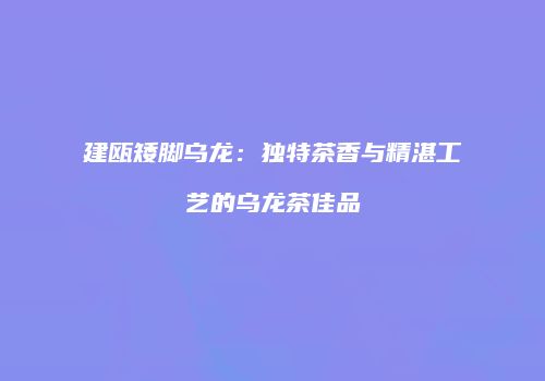 建瓯矮脚乌龙：独特茶香与精湛工艺的乌龙茶佳品