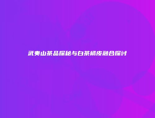 武夷山茶品探秘与白茶橘皮融合探讨