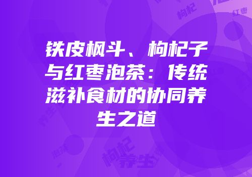 铁皮枫斗、枸杞子与红枣泡茶：传统滋补食材的协同养生之道