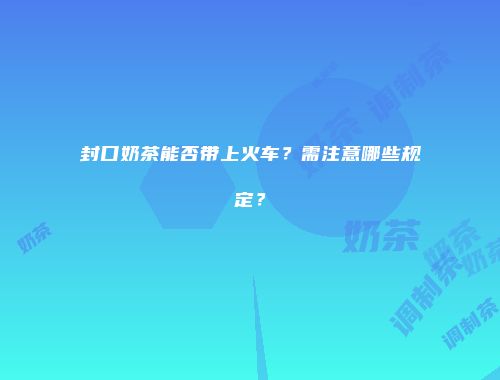封口奶茶能否带上火车？需注意哪些规定？