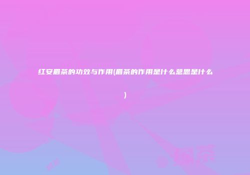 红安眉茶的功效与作用(眉茶的作用是什么意思是什么)