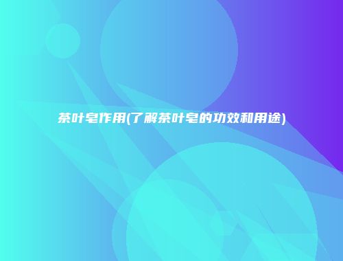 茶叶皂作用(了解茶叶皂的功效和用途)