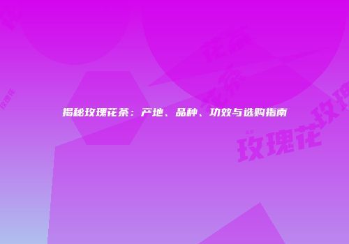 揭秘玫瑰花茶：产地、品种、功效与选购指南
