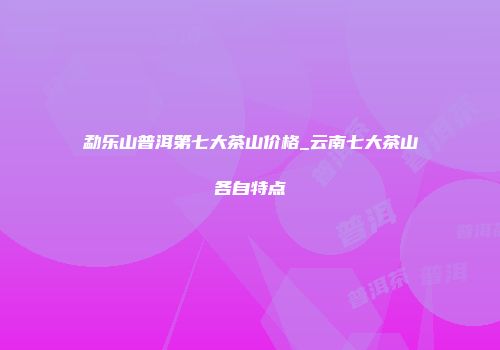 勐乐山普洱第七大茶山价格_云南七大茶山各自特点