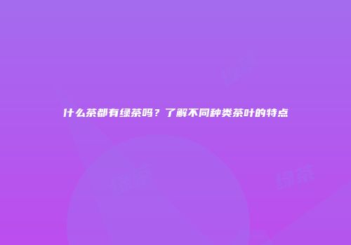 什么茶都有绿茶吗？了解不同种类茶叶的特点