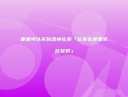 哪里可以买到洛神花茶「花茶在哪里买比较好」