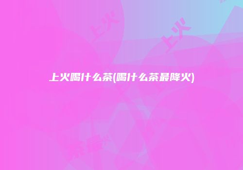 上火喝什么茶(喝什么茶最降火)