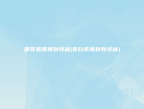 嗅觉异常闻到怪味(老白茶闻到有怪味)