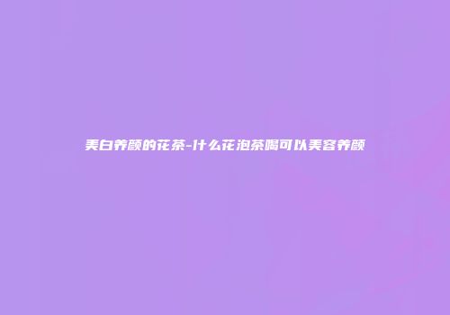 美白养颜的花茶-什么花泡茶喝可以美容养颜