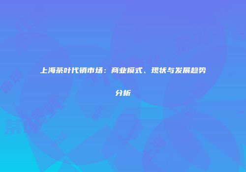 上海茶叶代销市场：商业模式、现状与发展趋势分析
