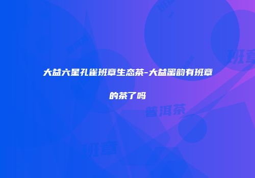 大益六星孔雀班章生态茶-大益蜜韵有班章的茶了吗