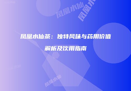 凤凰水仙茶：独特风味与药用价值解析及饮用指南
