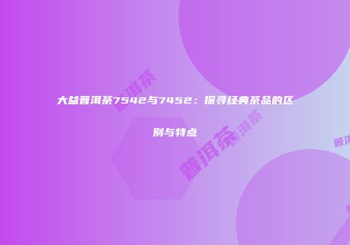 大益普洱茶7542与7452：探寻经典茶品的区别与特点