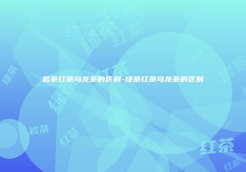 岩茶红茶乌龙茶的区别-绿茶红茶乌龙茶的区别