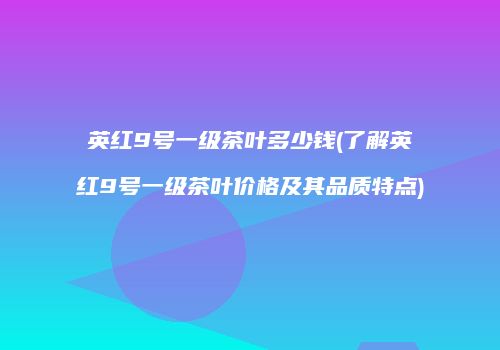 英红9号一级茶叶多少钱(了解英红9号一级茶叶价格及其品质特点)