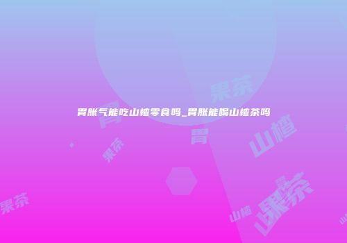 胃胀气能吃山楂零食吗_胃胀能喝山楂茶吗