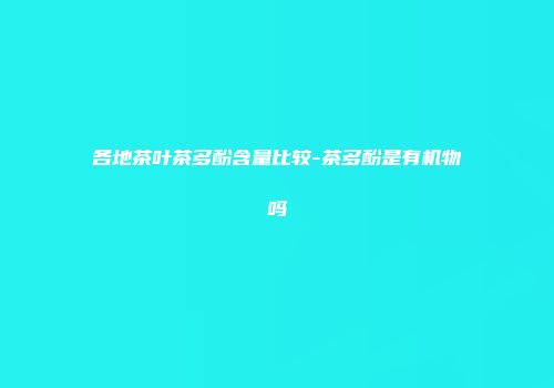 各地茶叶茶多酚含量比较-茶多酚是有机物吗
