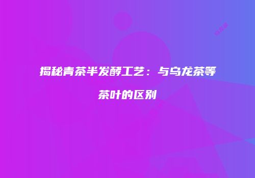 揭秘青茶半发酵工艺：与乌龙茶等茶叶的区别