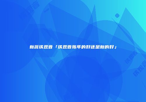 新茗铁观音「铁观音陈年的好还是新的好」