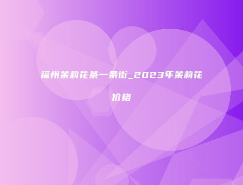 福州茉莉花茶一条街_2023年茉莉花价格