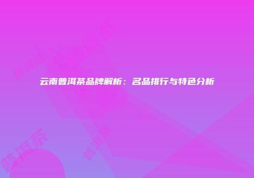 云南普洱茶品牌解析：名品排行与特色分析