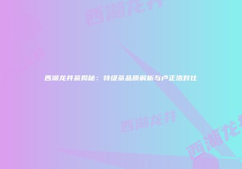 西湖龙井茶揭秘：特级茶品质解析与卢正浩对比