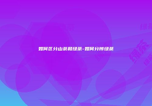 如何区分山茶和绿茶-如何分辨绿茶