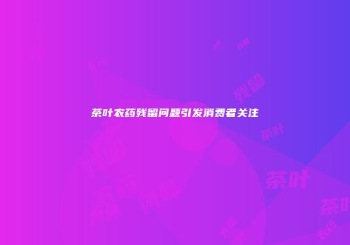 茶叶农药残留问题引发消费者关注