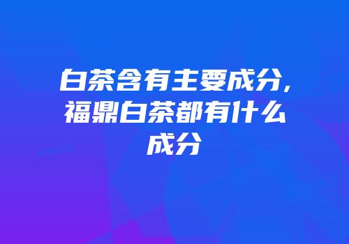 白茶含有主要成分,福鼎白茶都有什么成分