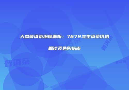 大益普洱茶深度解析：7672与生肖茶价格解读及选购指南