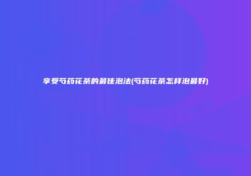 享受芍药花茶的最佳泡法(芍药花茶怎样泡最好)