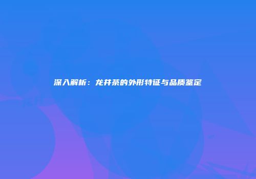 深入解析：龙井茶的外形特征与品质鉴定