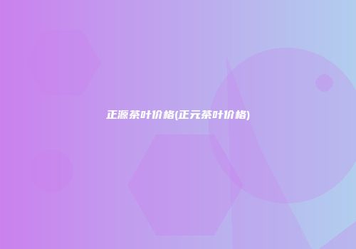 正源茶叶价格(正元茶叶价格)