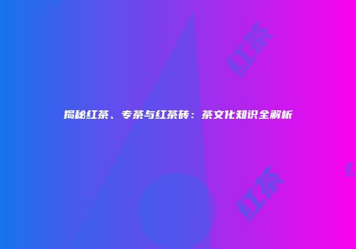 揭秘红茶、专茶与红茶砖：茶文化知识全解析
