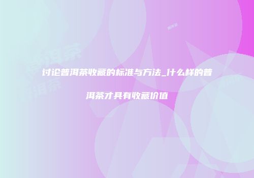 讨论普洱茶收藏的标准与方法_什么样的普洱茶才具有收藏价值
