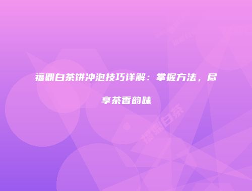 福鼎白茶饼冲泡技巧详解：掌握方法，尽享茶香韵味