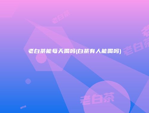 老白茶能每天喝吗(白茶有人能喝吗)