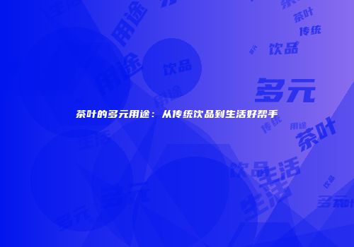 茶叶的多元用途：从传统饮品到生活好帮手