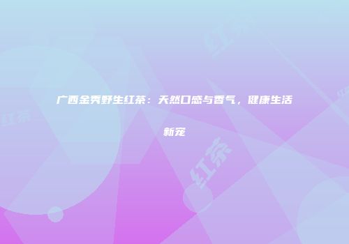 广西金秀野生红茶：天然口感与香气，健康生活新宠