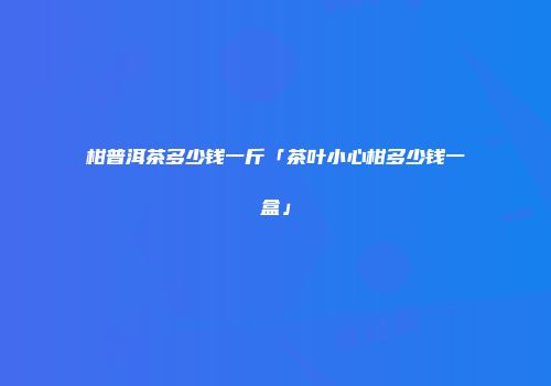 柑普洱茶多少钱一斤「茶叶小心柑多少钱一盒」