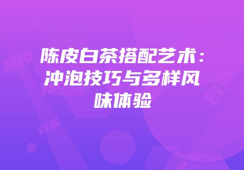 陈皮白茶搭配艺术：冲泡技巧与多样风味体验