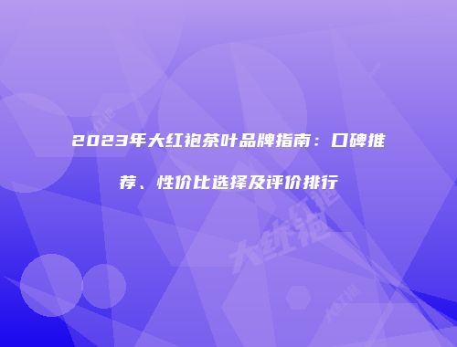 2023年大红袍茶叶品牌指南：口碑推荐、性价比选择及评价排行