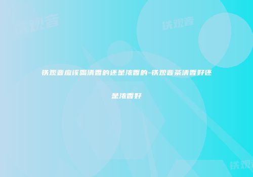 铁观音应该喝清香的还是浓香的-铁观音茶清香好还是浓香好