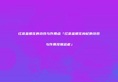红茶金银花的功效与作用点「红茶金银花枸杞的功效与作用及禁忌症」
