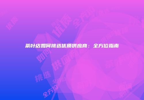 茶叶店如何挑选优质供应商：全方位指南