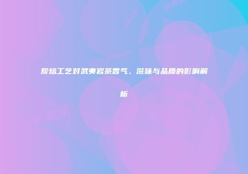 炭焙工艺对武夷岩茶香气、滋味与品质的影响解析