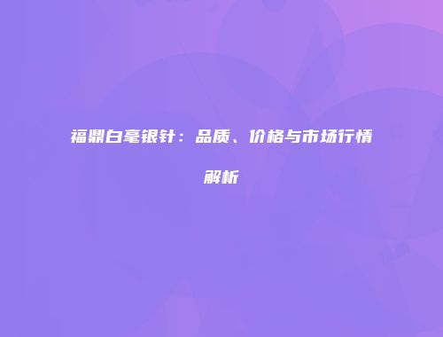 福鼎白毫银针：品质、价格与市场行情解析