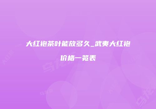 大红袍茶叶能放多久_武夷大红袍价格一览表