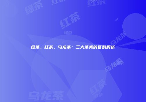绿茶、红茶、乌龙茶：三大茶类的区别解析